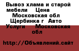 Вывоз хлама и старой мебели  › Цена ­ 3 000 - Московская обл., Щербинка г. Авто » Услуги   . Московская обл.